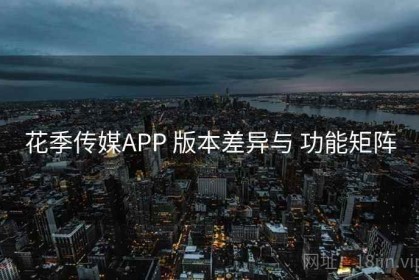 花季传媒APP 版本差异与 功能矩阵