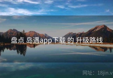 盘点 岛遇app下载 的 升级路线