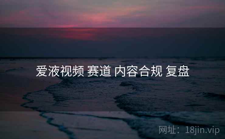 爱液视频 赛道 内容合规 复盘
