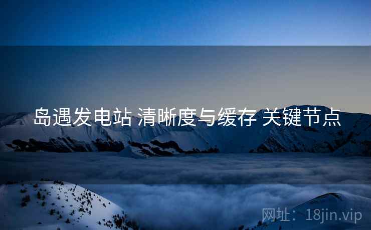 岛遇发电站 清晰度与缓存 关键节点