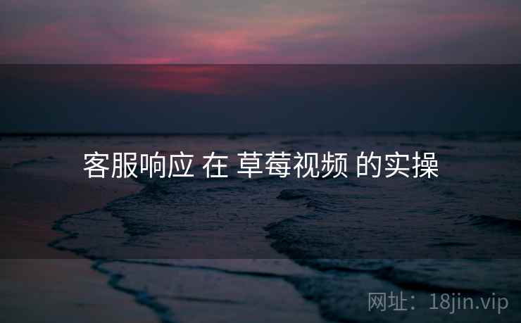 客服响应 在 草莓视频 的实操