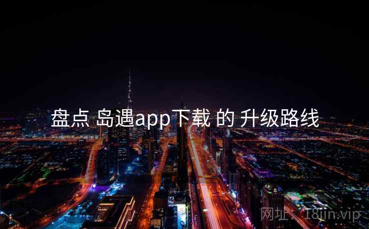 盘点 岛遇app下载 的 升级路线