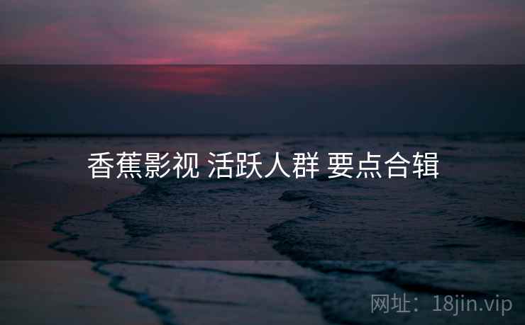 香蕉影视 活跃人群 要点合辑