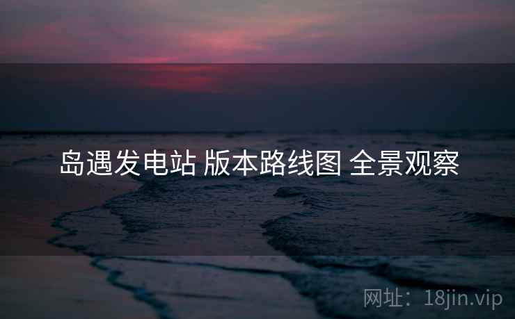 岛遇发电站 版本路线图 全景观察