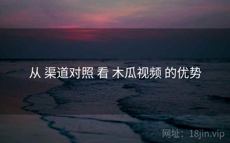 从 渠道对照 看 木瓜视频 的优势